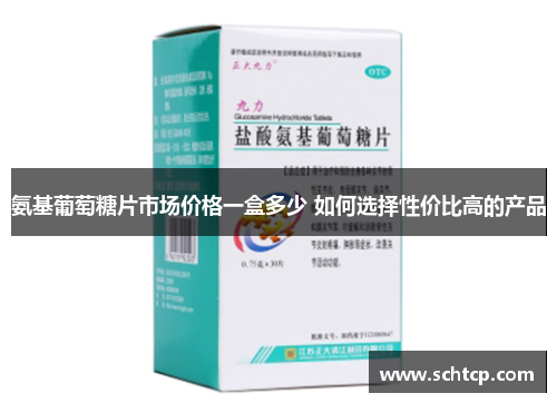 氨基葡萄糖片市场价格一盒多少 如何选择性价比高的产品